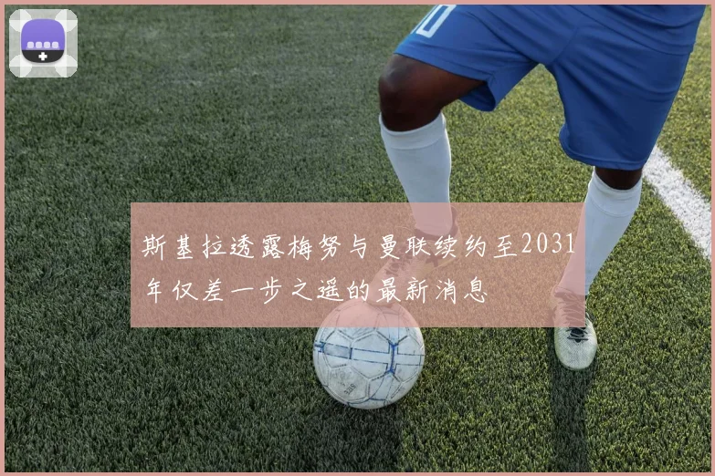 斯基拉透露梅努与曼联续约至2031年仅差一步之遥的最新消息