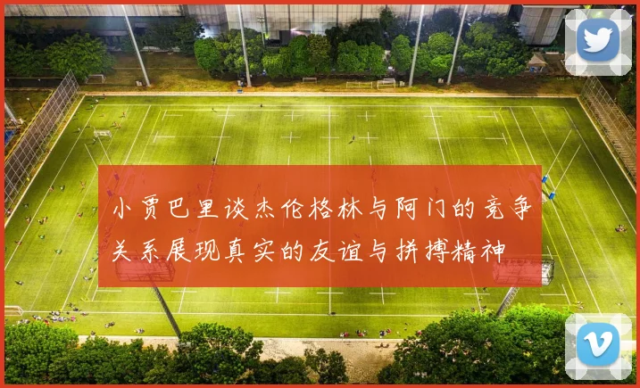 小贾巴里谈杰伦格林与阿门的竞争关系展现真实的友谊与拼搏精神